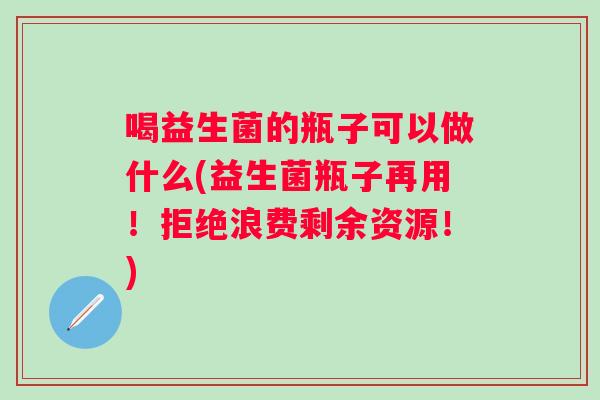 喝益生菌的瓶子可以做什么(益生菌瓶子再用!拒绝浪费剩余资源!) 喝益生菌的瓶子可以做什么(益生菌瓶子再用!拒绝浪费剩余资源!)