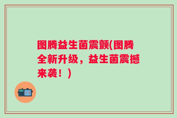 图腾益生菌震颤(图腾全新升级,益生菌震撼来袭!) 图腾益生菌震颤(图腾全新升级,益生菌震撼来袭!)