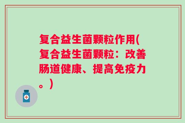 复合益生菌颗粒作用(复合益生菌颗粒:改善肠道健康、提高力。) 复合益生菌颗粒作用(复合益生菌颗粒:改善肠道健康、提高力。)