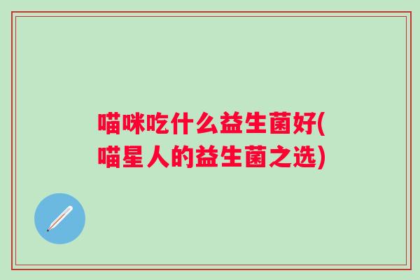 喵咪吃什么益生菌好(喵星人的益生菌之选) 喵咪吃什么益生菌好(喵星人的益生菌之选)