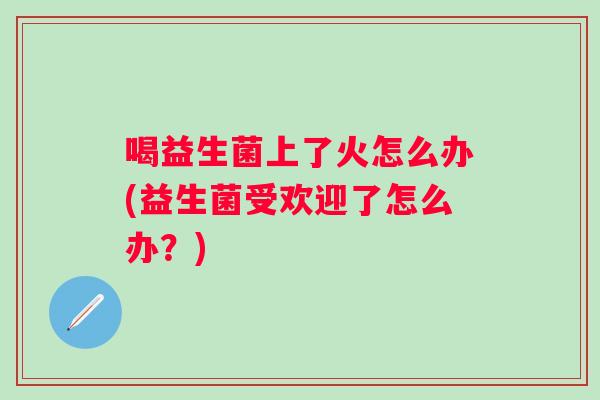 喝益生菌上了火怎么办(益生菌受欢迎了怎么办？)