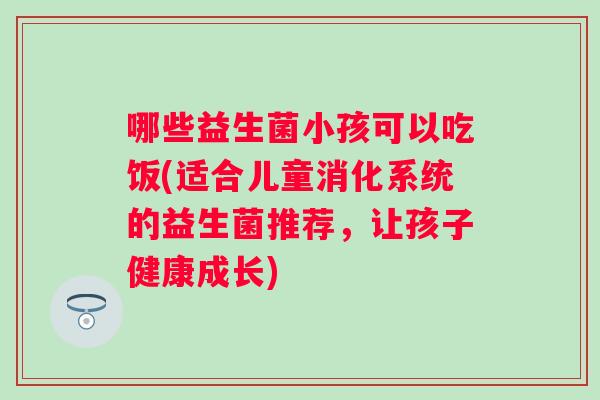 哪些益生菌小孩可以吃饭(适合儿童消化系统的益生菌推荐，让孩子健康成长)