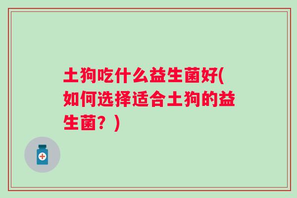 土狗吃什么益生菌好(如何选择适合土狗的益生菌?) 土狗吃什么益生菌好(如何选择适合土狗的益生菌?)
