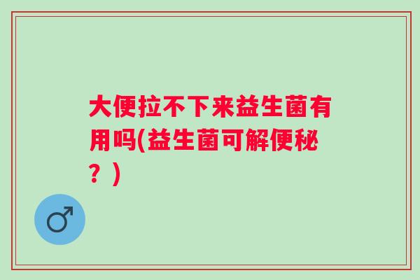 大便拉不下来益生菌有用吗(益生菌可解？)