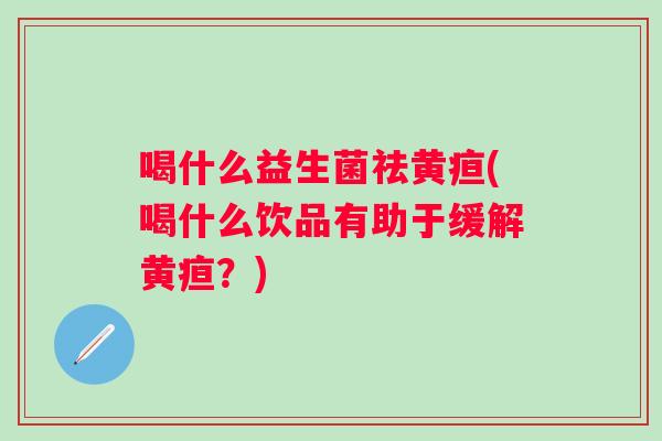 喝什么益生菌祛黄疸(喝什么饮品有助于缓解黄疸?) 喝什么益生菌祛黄疸(喝什么饮品有助于缓解黄疸?)