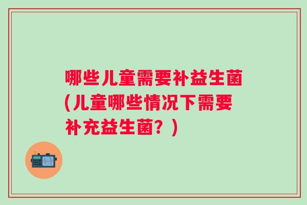 哪些儿童需要补益生菌(儿童哪些情况下需要补充益生菌?) 哪些儿童需要补益生菌(儿童哪些情况下需要补充益生菌?)