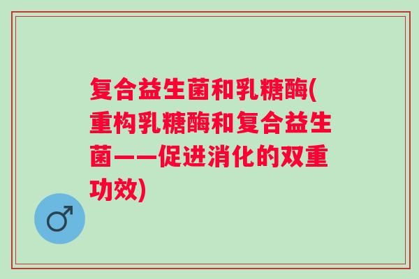 复合益生菌和乳糖酶(重构乳糖酶和复合益生菌——促进消化的双重功效) 复合益生菌和乳糖酶(重构乳糖酶和复合益生菌——促进消化的双重功效)