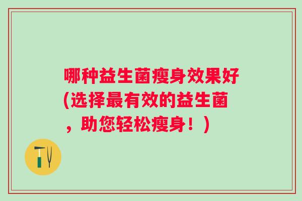 哪种益生菌瘦身效果好(选择有效的益生菌,助您轻松瘦身!) 哪种益生菌瘦身效果好(选择有效的益生菌,助您轻松瘦身!)
