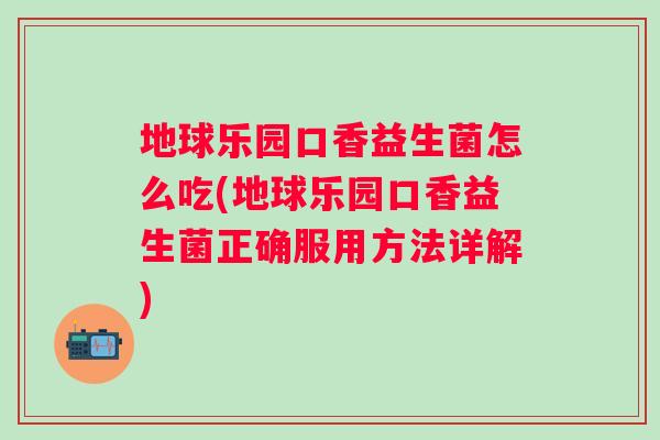 地球乐园口香益生菌怎么吃(地球乐园口香益生菌正确服用方法详解) 地球乐园口香益生菌怎么吃(地球乐园口香益生菌正确服用方法详解)