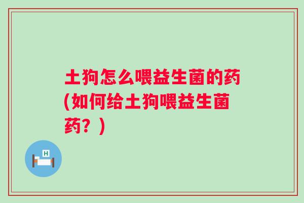 土狗怎么喂益生菌的药(如何给土狗喂益生菌药?) 土狗怎么喂益生菌的药(如何给土狗喂益生菌药?)