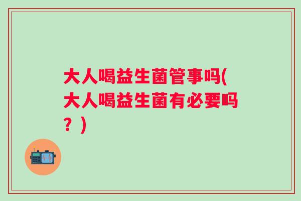 大人喝益生菌管事吗(大人喝益生菌有必要吗？)
