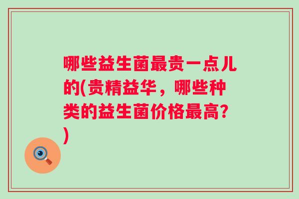 哪些益生菌贵一点儿的(贵精益华,哪些种类的益生菌价格高?) 哪些益生菌贵一点儿的(贵精益华,哪些种类的益生菌价格高?)