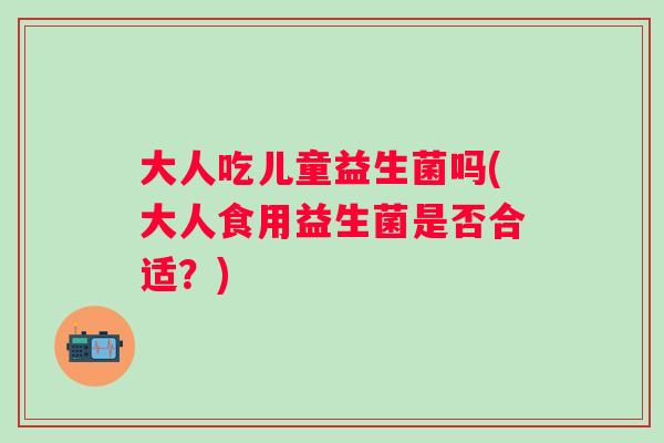 大人吃儿童益生菌吗(大人食用益生菌是否合适？)