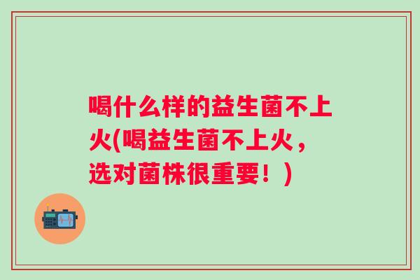 喝什么样的益生菌不上火(喝益生菌不上火,选对菌株很重要!) 喝什么样的益生菌不上火(喝益生菌不上火,选对菌株很重要!)