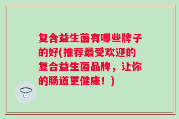 复合益生菌有哪些牌子的好(推荐受欢迎的复合益生菌品牌,让你的肠道更健康!) 复合益生菌有哪些牌子的好(推荐受欢迎的复合益生菌品牌,让你的肠道更健康!)