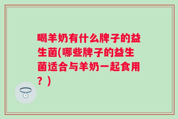 喝羊奶有什么牌子的益生菌(哪些牌子的益生菌适合与羊奶一起食用?) 喝羊奶有什么牌子的益生菌(哪些牌子的益生菌适合与羊奶一起食用?)