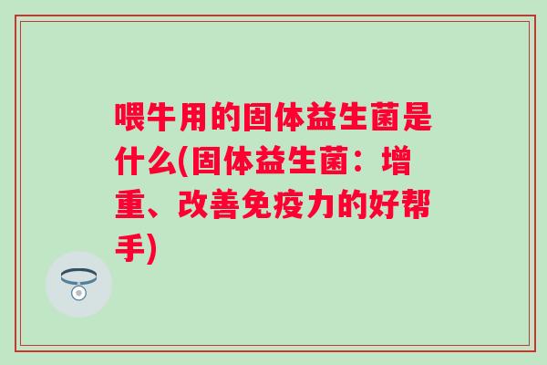 喂牛用的固体益生菌是什么(固体益生菌:增重、改善力的好帮手) 喂牛用的固体益生菌是什么(固体益生菌:增重、改善力的好帮手)