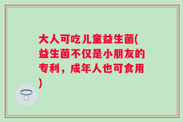 大人可吃儿童益生菌(益生菌不仅是小朋友的专利,成年人也可食用) 大人可吃儿童益生菌(益生菌不仅是小朋友的专利,成年人也可食用)