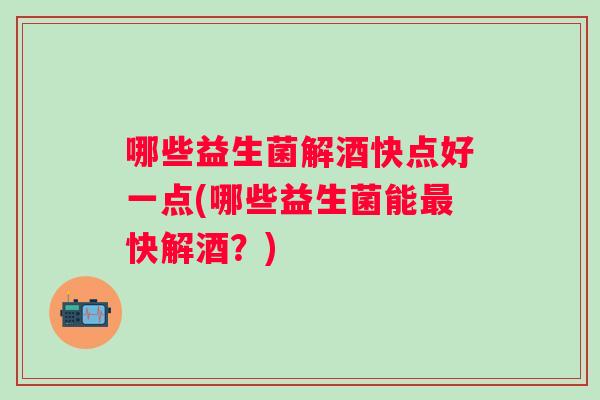 哪些益生菌解酒快点好一点(哪些益生菌能快解酒？)