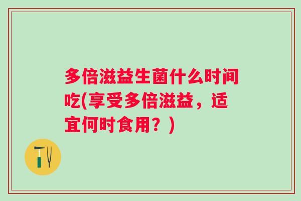 多倍滋益生菌什么时间吃(享受多倍滋益，适宜何时食用？)