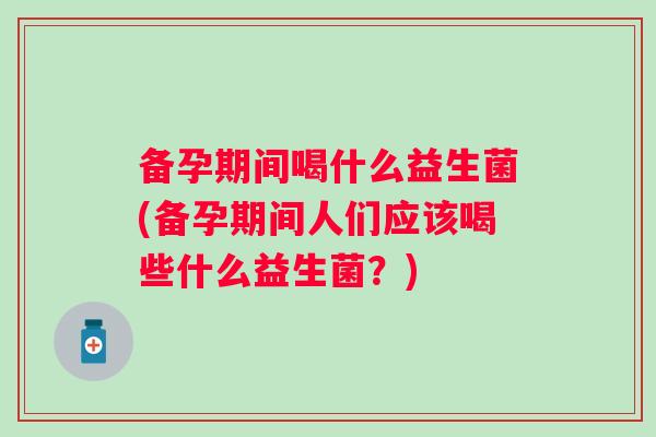 备孕期间喝什么益生菌(备孕期间人们应该喝些什么益生菌？)