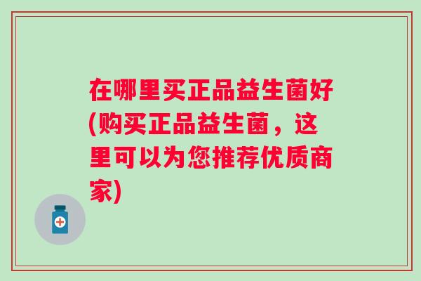 在哪里买正品益生菌好(购买正品益生菌,这里可以为您推荐优质商家) 在哪里买正品益生菌好(购买正品益生菌,这里可以为您推荐优质商家)