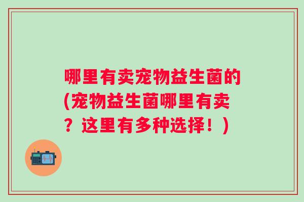 哪里有卖宠物益生菌的(宠物益生菌哪里有卖?这里有多种选择!) 哪里有卖宠物益生菌的(宠物益生菌哪里有卖?这里有多种选择!)