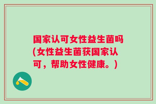 国家认可女性益生菌吗(女性益生菌获国家认可,帮助女性健康。) 国家认可女性益生菌吗(女性益生菌获国家认可,帮助女性健康。)
