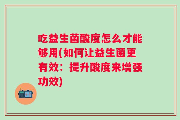 吃益生菌酸度怎么才能够用(如何让益生菌更有效:提升酸度来增强功效) 吃益生菌酸度怎么才能够用(如何让益生菌更有效:提升酸度来增强功效)