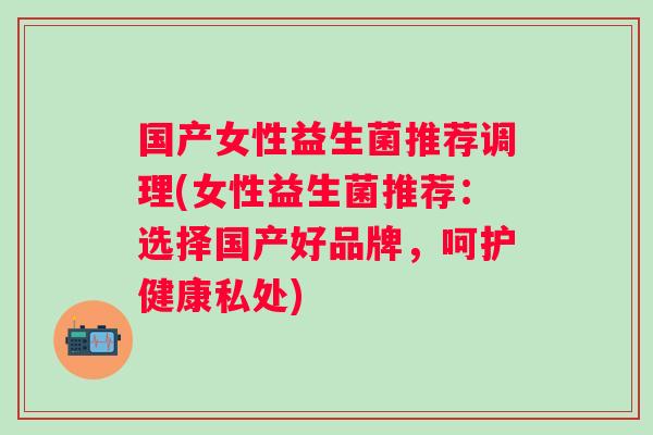 国产女性益生菌推荐调理(女性益生菌推荐:选择国产好品牌,呵护健康私处) 国产女性益生菌推荐调理(女性益生菌推荐:选择国产好品牌,呵护健康私处)