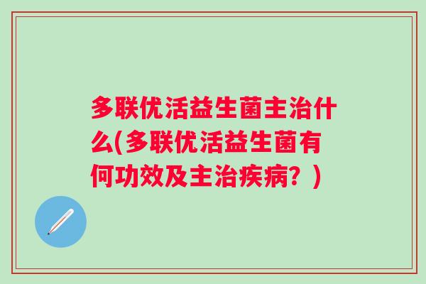 多联优活益生菌主什么(多联优活益生菌有何功效及主?) 多联优活益生菌主什么(多联优活益生菌有何功效及主?)