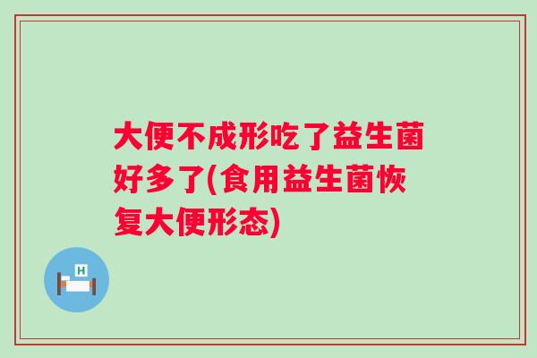 大便不成形吃了益生菌好多了(食用益生菌恢复大便形态) 大便不成形吃了益生菌好多了(食用益生菌恢复大便形态)