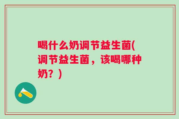 喝什么奶调节益生菌(调节益生菌,该喝哪种奶?) 喝什么奶调节益生菌(调节益生菌,该喝哪种奶?)