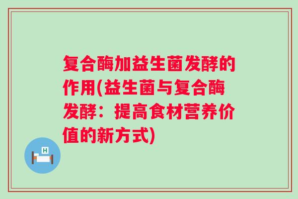 复合酶加益生菌发酵的作用(益生菌与复合酶发酵：提高食材营养价值的新方式)