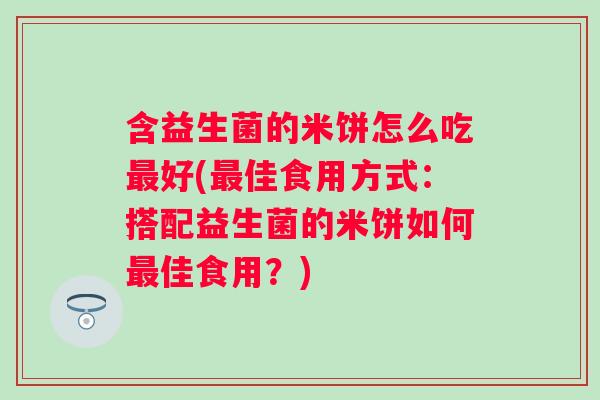 含益生菌的米饼怎么吃好(佳食用方式:搭配益生菌的米饼如何佳食用?) 含益生菌的米饼怎么吃好(佳食用方式:搭配益生菌的米饼如何佳食用?)