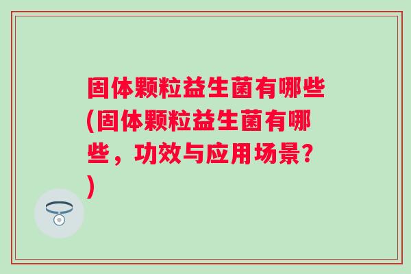 固体颗粒益生菌有哪些(固体颗粒益生菌有哪些，功效与应用场景？)