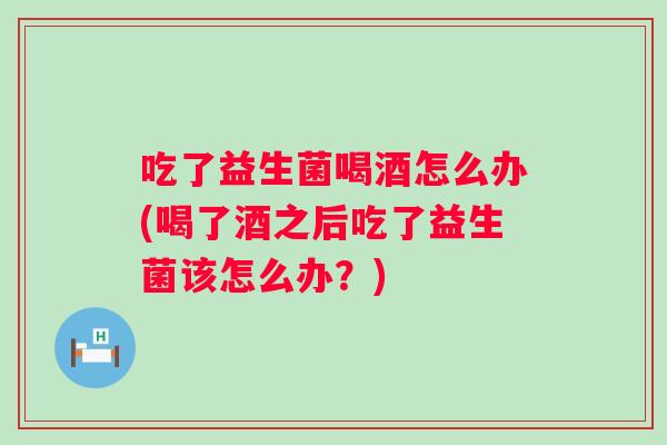 吃了益生菌喝酒怎么办(喝了酒之后吃了益生菌该怎么办？)