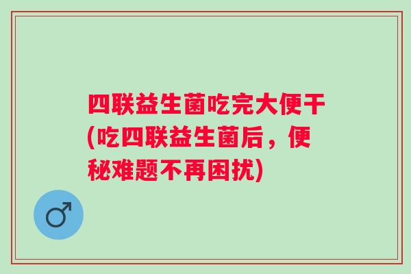 四联益生菌吃完大便干(吃四联益生菌后,难题不再困扰) 四联益生菌吃完大便干(吃四联益生菌后,难题不再困扰)