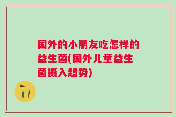国外的小朋友吃怎样的益生菌(国外儿童益生菌摄入趋势) 国外的小朋友吃怎样的益生菌(国外儿童益生菌摄入趋势)
