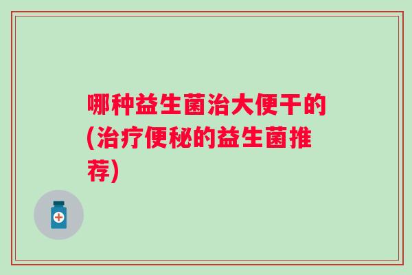 哪种益生菌大便干的(的益生菌推荐) 哪种益生菌大便干的(的益生菌推荐)