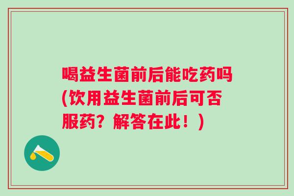 喝益生菌前后能吃药吗(饮用益生菌前后可否服药?解答在此!) 喝益生菌前后能吃药吗(饮用益生菌前后可否服药?解答在此!)