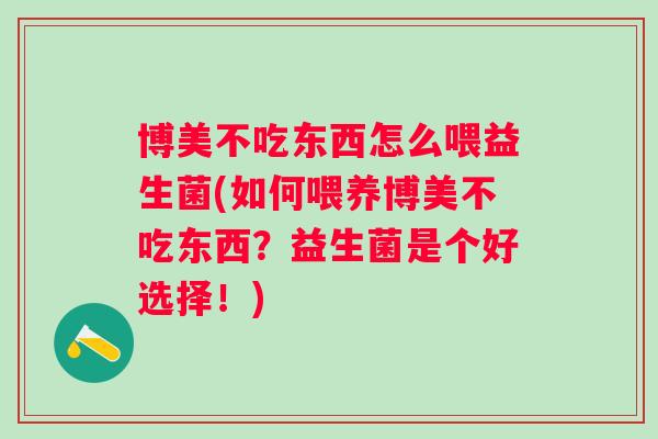 博美不吃东西怎么喂益生菌(如何喂养博美不吃东西？益生菌是个好选择！)