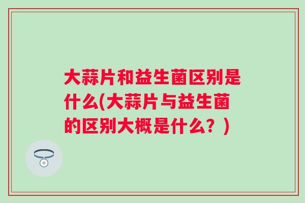 大蒜片和益生菌区别是什么(大蒜片与益生菌的区别大概是什么?) 大蒜片和益生菌区别是什么(大蒜片与益生菌的区别大概是什么?)