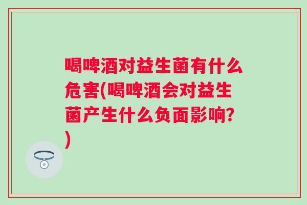 喝啤酒对益生菌有什么危害(喝啤酒会对益生菌产生什么负面影响？)