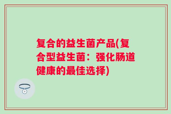 复合的益生菌产品(复合型益生菌:强化肠道健康的佳选择) 复合的益生菌产品(复合型益生菌:强化肠道健康的佳选择)