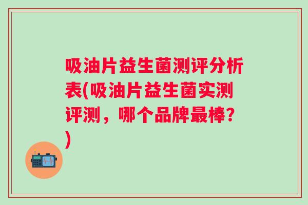 吸油片益生菌测评分析表(吸油片益生菌实测评测,哪个品牌棒?) 吸油片益生菌测评分析表(吸油片益生菌实测评测,哪个品牌棒?)