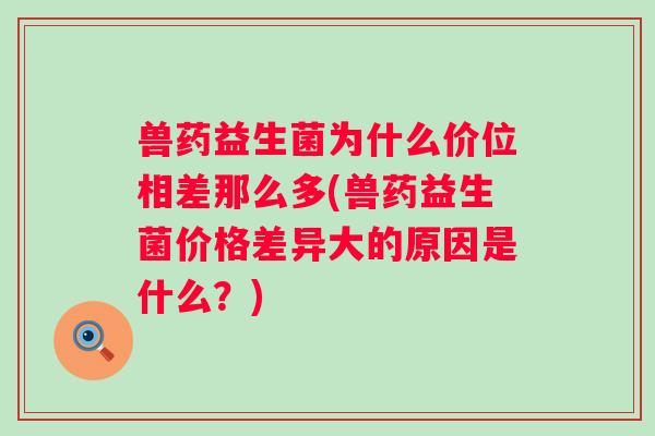 兽药益生菌为什么价位相差那么多(兽药益生菌价格差异大的原因是什么？)