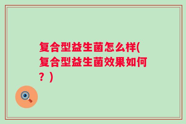 复合型益生菌怎么样(复合型益生菌效果如何?) 复合型益生菌怎么样(复合型益生菌效果如何?)
