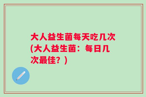 大人益生菌每天吃几次(大人益生菌:每日几次佳?) 大人益生菌每天吃几次(大人益生菌:每日几次佳?)