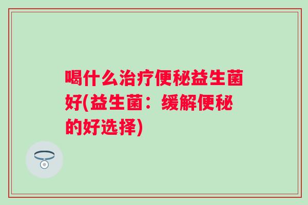 喝什么益生菌好(益生菌:缓解的好选择) 喝什么益生菌好(益生菌:缓解的好选择)